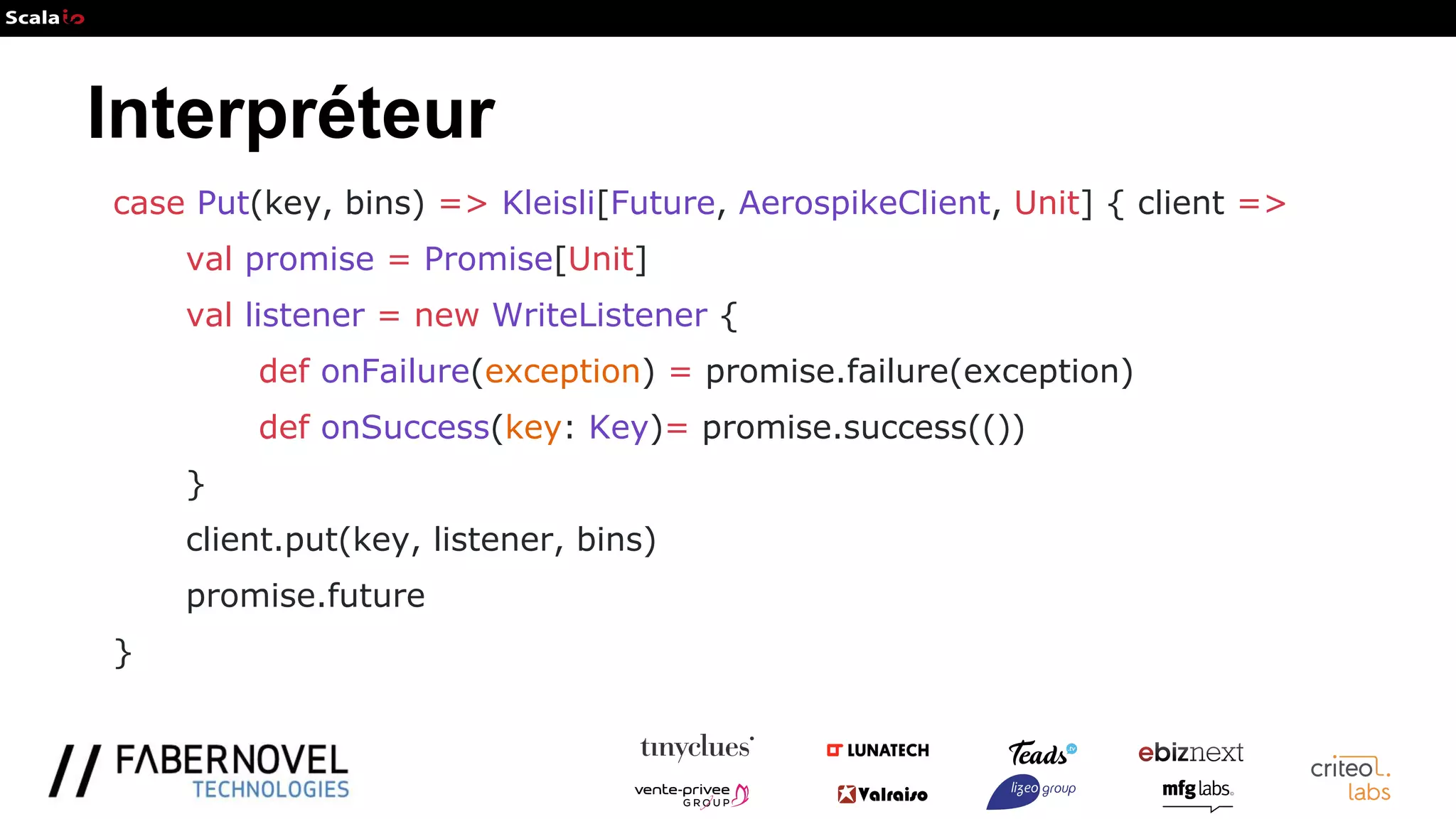 Interpréteur
case Put(key, bins) => Kleisli[Future, AerospikeClient, Unit] { client =>
val promise = Promise[Unit]
val listener = new WriteListener {
def onFailure(exception) = promise.failure(exception)
def onSuccess(key: Key)= promise.success(())
}
client.put(key, listener, bins)
promise.future
}
 