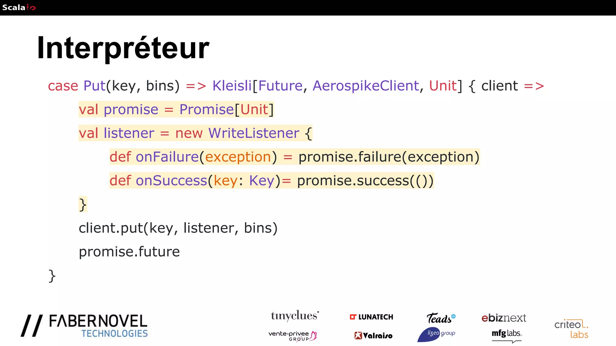 Interpréteur
case Put(key, bins) => Kleisli[Future, AerospikeClient, Unit] { client =>
val promise = Promise[Unit]
val listener = new WriteListener {
def onFailure(exception) = promise.failure(exception)
def onSuccess(key: Key)= promise.success(())
}
client.put(key, listener, bins)
promise.future
}
 