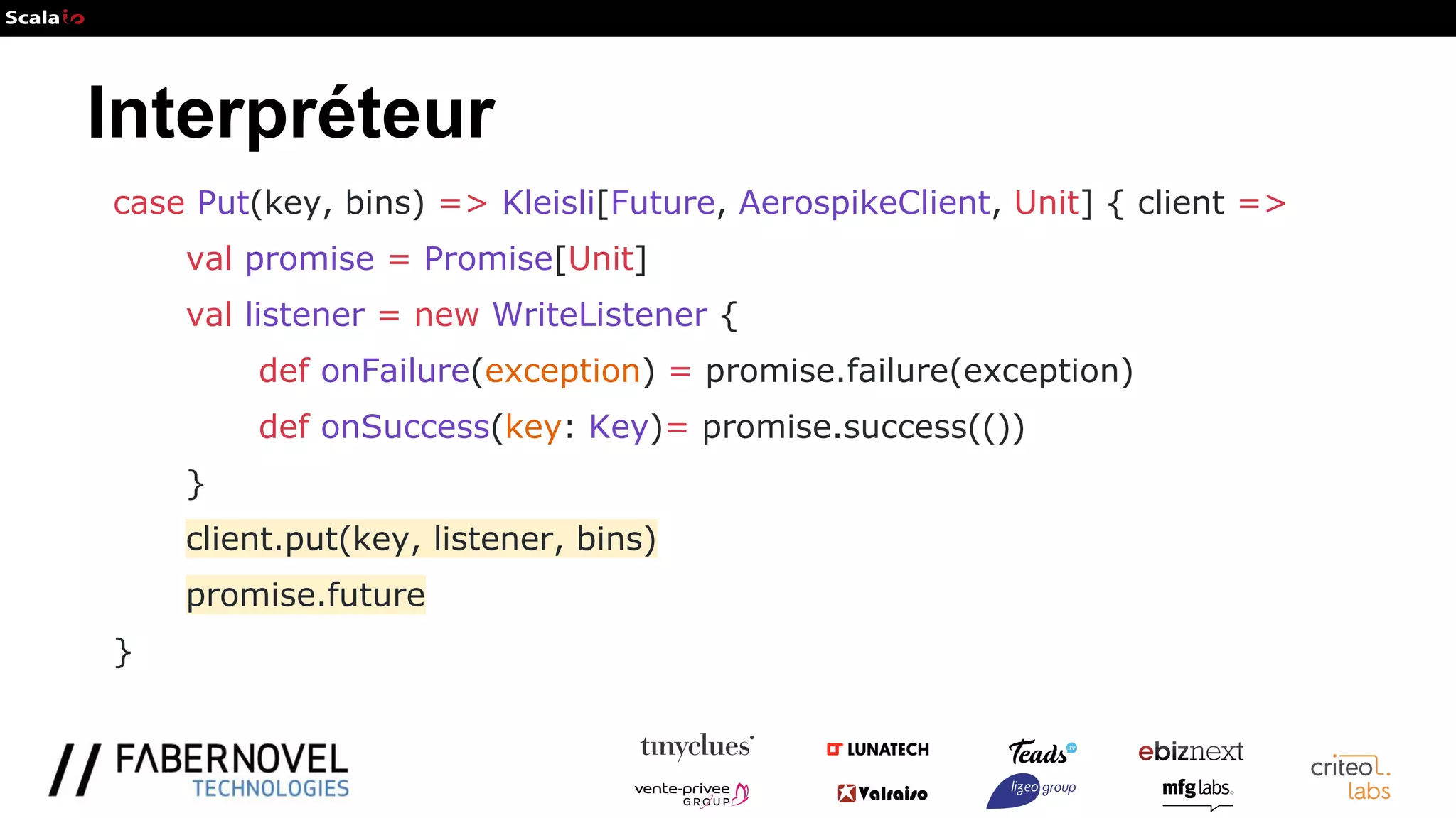 Interpréteur
case Put(key, bins) => Kleisli[Future, AerospikeClient, Unit] { client =>
val promise = Promise[Unit]
val listener = new WriteListener {
def onFailure(exception) = promise.failure(exception)
def onSuccess(key: Key)= promise.success(())
}
client.put(key, listener, bins)
promise.future
}
 