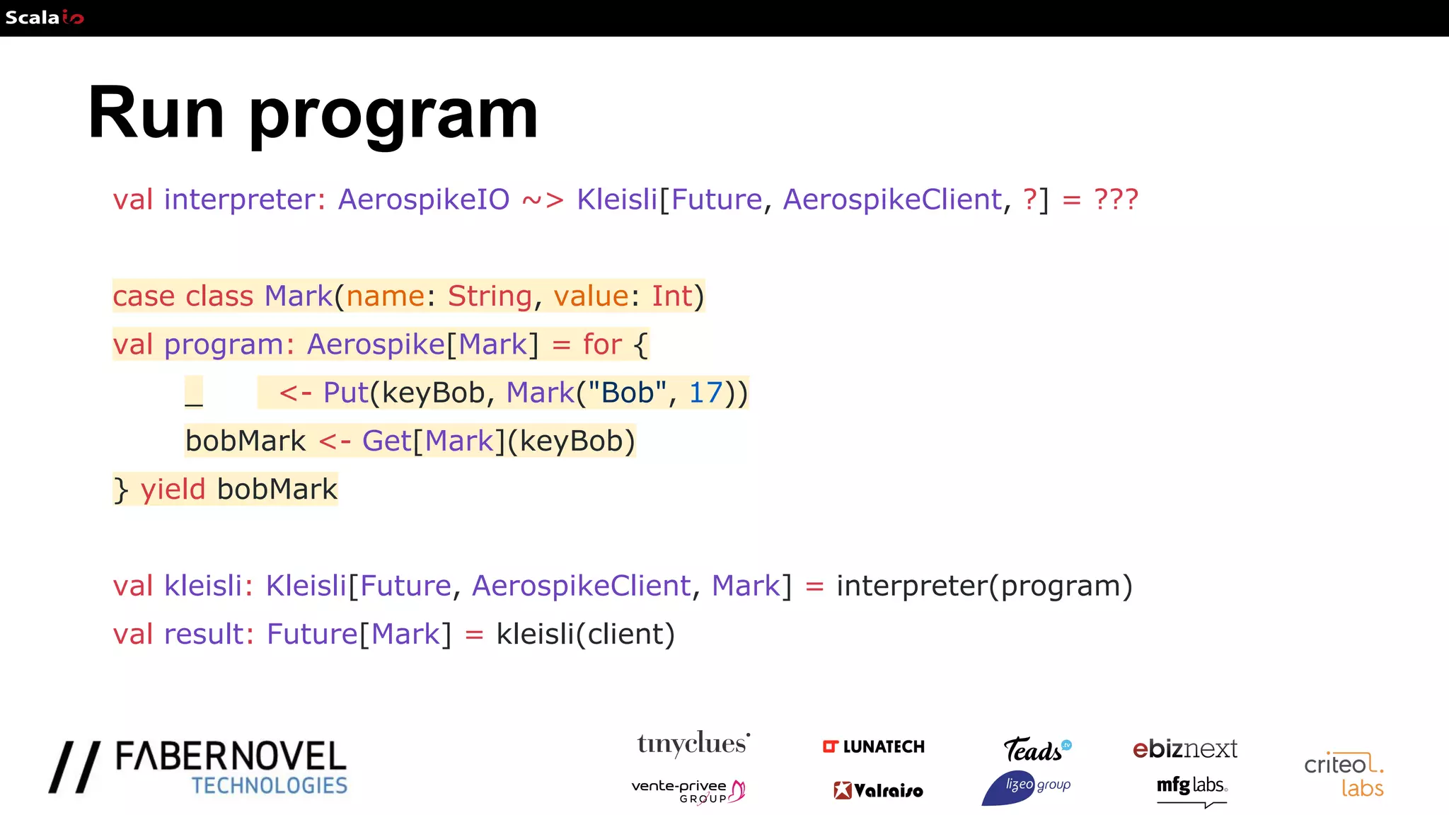 Run program
val interpreter: AerospikeIO ~> Kleisli[Future, AerospikeClient, ?] = ???
case class Mark(name: String, value: Int)
val program: Aerospike[Mark] = for {
_ <- Put(keyBob, Mark("Bob", 17))
bobMark <- Get[Mark](keyBob)
} yield bobMark
val kleisli: Kleisli[Future, AerospikeClient, Mark] = interpreter(program)
val result: Future[Mark] = kleisli(client)
 