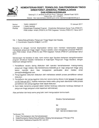 KEMENTERIAN RISET, TEKNOLOGI, DAN PENDIDIKAN TINGGI
DIREKTORAT JENDERAL PEMBELAJARAN
DAN KEMAHASISWAAN
Gedung D, Jl. Jenderal Sudirman Pintu l, Senayan, Jakarta Pusat'10270
website : http// www b",,,l?'il,?ifiilfrltilLil:itT:.rermawa@ristekdikti so id
Nomor '. 76183.11KM12017
Lampiran : '1 (satu) berkas
Perihal : Penerimaan Proposal Program
PKM Artikel llmiah (PKM-AI) &
13 Januari 2017
Kreativitas Mahasiswa Karya Tulis (PKM-KT)
PKM Gagasan Tertulis (PKM-GT) Tahun 2017
Yth. 1. Rektor/Ketua/Direktur Perguruan Tinggi Negeri dan Swasta,
2. Koordinator Kopertis Wilalah I s.d XIV
Bersama ini dengan hormat disampaikan bahwa kami memberi kesempatan kepada
mahasiswa perguruan tinggi negeri maupun swasta untuk mengajukan proposal PKM-KT)
yaitu PKM Artikel llmiah (PKM-A|) dan PKM Gagasan Tertulis (PKM-GT) pendanaan tahun
2017.
Sehubungan hal tersebut di atas, kami mohon agar Saudara berkenan menginformasikan
program dimaksud kepada mahasiswa di lingkungan Perguruan Tinggi Saudara, dengan
ketentuan sebagai berikut.
1. Pendaftaran secara daring dilakukan oleh operator kemahasiswaan masing-masing
perguruan tinggi melalui http://simbelmawa.ristekdikti.go.id bagi perguruan tinggi yang
belum memiliki akun bisa mengajukan pembuatan akun melalui email
p km dp 2m d ikti @g m a il. com
2. Pengunggahan dokumen dilakukan oleh mahasiswa setelah proses pendaftaran selesai
dilakukan
3. Pendaftaran dan pengunggahan dokumen secara daring dibuka mulaitanqgal 13 Januari
s.d 05 Februari2017. Apabila melampaui bataswaktu yang telah ditentukan maka proses
pendaftaran dan pengunggahSn tidak dapat dilakukan.
4. Kami tidak menerima proposal dalam bentuk hardcopy (dokumen hardcopy disimpan di
perguruan tinggi pengusul untuk keperluan administrasi).
Atas perhatian dan kerja sama baik, kami mengucapkan terima kasih.
. Direktur Kemahasiswaan
ttd
Didin Wahidin
NrP. 1 961 051 91 984031003
1. Dirjen Pembelajaran dan Kemahasiswaan
2. Wakil/Pembantu Rektor/Ketua/Direktur Bidang Kemahasiswan PTN dan PTS
3. Sekretaris Pelaksana Kopertis.Wil I s/d XIV
,?nn
Mx:s,x%'r***lw"Tt
 
