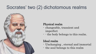 Socrates’ two (2) dichotomous realms
Physical realm
- changeable, transient and
imperfect
- - the body belongs to this realm.
Ideal realm
- Unchanging , eternal and immortal
- the soul belongs to this realm
 
