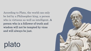 plato
According to Plato, the world can only
be led by a Philosopher king, a person
who is virtuous as well as intelligent. A
person who is a follower of truth and
wisdom will not be tempted by vices
and will always be just.
 