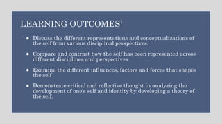 ● Discuss the different representations and conceptualizations of
the self from various disciplinal perspectives.
● Compare and contrast how the self has been represented across
different disciplines and perspectives
● Examine the different influences, factors and forces that shapes
the self
● Demonstrate critical and reflective thought in analyzing the
development of one’s self and identity by developing a theory of
the self.
LEARNING OUTCOMES:
 