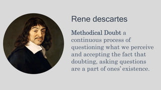 Rene descartes
Methodical Doubt a
continuous process of
questioning what we perceive
and accepting the fact that
doubting, asking questions
are a part of ones’ existence.
 