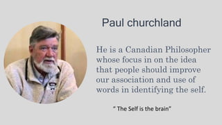 Paul churchland
He is a Canadian Philosopher
whose focus in on the idea
that people should improve
our association and use of
words in identifying the self.
“ The Self is the brain”
 
