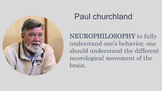Paul churchland
NEUROPHILOSOPHY to fully
understand one’s behavior, one
should understand the different
neurological movement of the
brain.
 