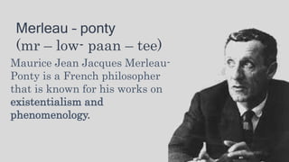 Merleau – ponty
(mr – low- paan – tee)
Maurice Jean Jacques Merleau-
Ponty is a French philosopher
that is known for his works on
existentialism and
phenomenology.
 