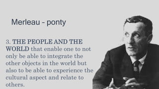 Merleau – ponty
3. THE PEOPLE AND THE
WORLD that enable one to not
only be able to integrate the
other objects in the world but
also to be able to experience the
cultural aspect and relate to
others.
 