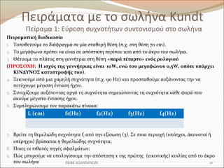 Πειράματα με το σωλήνα Kundt
        Πείραμα 1: Εύρεση συχνοτήτων συντονισμού στο σωλήνα
Πειραματική διαδικασία
1. Τοποθετούμε το διάφραγμα σε μία σταθερή θέση (π.χ. στη θέση 70 cm).
2. Το μεγάφωνο πρέπει να είναι σε απόσταση περίπου 1cm από το άκρο του σωλήνα.
3. Θέτουμε το πλάτος στη γεννήτρια στη θέση «παρά τέταρτο» ενός ρολογιού
(ΠΡΟΣΟΧΗ: Η ισχύς της γεννήτριας είναι 10W, ενώ του μεγαφώνου 0,5W, οπότε υπάρχει
   ΚΙΝΔΥΝΟΣ καταστροφής του).
4. Ξεκινούμε από μια χαμηλή συχνότητα (π.χ. 90 Hz) και προσπαθούμε αυξάνοντας την να
   πετύχουμε μέγιστη ένταση ήχου.
5. Συνεχίζουμε αυξάνοντας αργά τη συχνότητα σημειώνοντας τη συχνότητα κάθε φορά που
   ακούμε μέγιστο έντασης ήχου.
6. Συμπληρώνουμε τον παρακάτω πίνακα:
         L (cm)           f1(Hz)        f2(Hz)         f3(Hz)        f4(Hz)


7. Βρείτε τη θεμελιώδη συχνότητα f0 από την εξίσωση (3). Σε ποια περιοχή (υπόηχοι, άκουστοί ή
   υπέρηχοι) βρίσκεται η θεμελιώδης συχνότητα;
8. Ποιες οι πιθανές πηγές σφαλμάτων;
9. Πώς μπορούμε να υπολογίσουμε την απόσταση x της πρώτης (εικονικής) κοιλίας από το άκρο
   του σωλήνα              ΕΚΦΕ ΙΩΑΝΝΙΝΩΝ                                              10
 