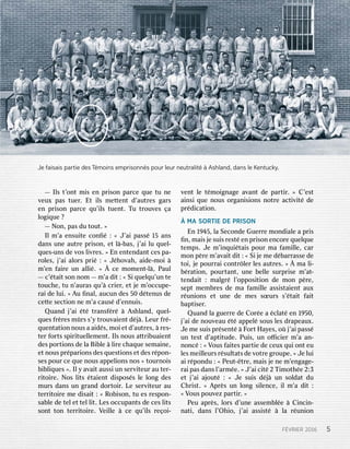 FÉVVRRIERIER201 201665 5—
—Il Ilsst t’’oonnttm miissen enp prriisosonnpar parceceq queuetu tun neev
veueuxxpas pastue tuerr..Et Eti illssm meetttententtd d’’auauttrresesg gararssen
enp prriisosonnpar parceceq quu’i’illsstuen tuentt..T Tuut trrououvveses çaal
logogiiqqueue? ?—
—N Noonn,,pas pasdu dutou toutt..» »Il
Ilm m’’aaensui ensuiteteco connﬁﬁé: :« «J’ J’aaiipass passé15 15ans ansdans
dansun uneeau auttrreep prriisosonn,,e ettl là--basbas,,j j’’aaiilu luq queuell--q
quesues--unsunsd deev vososl liivvrreses..» »En Enen ententendandanttces cespa- pa-r
roolleses,,j j’’aaiial aloorrssp prriié: :« «J Jéhhoovvahah,,a aididee--mmooii àm
m’’enenf faaiirreeun unal allliié..» » Àce cem moommenentt--llà,,P Paulaul—
—c’ c’éttaaiittso sonnn noomm— —m m’’aad diitt: :« «Si Siq queuellqquu’un’unte tetouc
touchhee,,tu tun n’’auraurasasq quu’’àcr crieierr,,e ettj jeem m’’occupeoccupe--r
raaiid deelui lui..» »A Auuﬁ ﬁnalnal,,aucun aucund deses50 50d détentenususd deece
cetttetesec sectitioonnn neem m’’aac causauséd d’’ennennuiuiss..Q
Quanuanddj j’’aaii éttét trransfansférré àA Asshlhlanandd,,q queuell--q
quesuesf frrèrresesm mûrrsss’y s’yt trrououvvaaienienttd déjjà..L Leureurf frré--q
quenuenttaatitioonnn nousousa aa aididéss,,m mooiie ettd d’’auauttrreses,, àr reses--te
terrf foorrtstss sppiirriituetuellllememenentt..Il Ilssn nousousa attttrriibuabuaienienttd
desespo porrtitioonsnsd deel laaBi Bibbllee àl liirreec chaqhaqueuesema semaiinnee,,e
ettn nousousp prréparpariioonsnsd desesq quesuestitioonsnse ettd desesr répopon-n-ses
sespour pource ceq queuen nousousap appepelliioonsnsn nosos« «tour tournnooiissb
biibblliiqquesues». ».Il Ily ya avvaaiittaussi aussiun unse servrviiteurteurau aute terr--r
riitotoiirree..N Nososl liitsts éttaaienienttd diissposposéssl leel loongngd desesmur
murssdans dansun ung grrananddd doorrtotoiirr..L Leese servrviiteurteurau aute
terrrriitotoiirreem meed diissaaiitt: :« «R Roobbiisosonn,,tu tues esr resespopon-n-s
saabblleed deete telle ettte telll liitt..L Lesesoccupan occupantstsd deeces cesl liitstsso
sonnttto tonnte terrrriitotoiirree..V Veieillllee àce ceq quu’i’illssr reeçooii--v
venenttl leet témmooiiggnanagegea avvananttd deepar partitirr..» »C C’’esestta
aiinsinsiq queuen nousouso orrggananiisisioonsnsn noottrreeac actitivviittéd deep
prréddicicaatitioonn..
ÀM MAASOR SORTTIEIEDE DEP PRRISONISONEn
En1 199445,5,l laaSeco SeconnddeeGue Guerrrreem moonnddialialeea ap prriissﬁ
ﬁnn,,ma maiissj jeesui suissr resesttéen enp prriisosonnen encocorreeq queuellqqueuetem
tempsps..J Jeem m’i’innqquiuiéttaaiisspour pourma maf famamiillllee,,c cararm
moonnp pèrreem m’’aavvaaiittd diitt: :« «Si Sij jeem meed débarbarrrasseassed deeto
toii,,j jeepour pourrraaiico connttrrôlleerrl lesesau auttrreses..» » Àma mal lii--b
bérraatitioonn,,pour pourttanantt,,un uneebe belllleesur surpprriisesem m’’aatt--ten
tendadaiitt: :malg malgrrél l’’ooppposiposititioonnd deem moonnp pèrree,,se
seppttm memembbrresesd deema maf famamiilllleeassi assissttaaienienttau auxxr
réununiioonsnse ettun uneed deem mesessœur sœursss’ s’éttaaiittf faaiittbap
baptitiseserr..Q
Quanuanddl laague guerrrreed deeC Coorréeea a éccllaattéen en1 19950,50,j
j’’aaiid deen nououvveeauau éttéap appepellésous sousl lesesdr drapeapeauauxx..J
Jeem meesui suissp prrésensentté àF FoorrttH Haayyeses,,o oùj j’’aaiipass passéun
untes testtd d’’apaptititudtudee..P Puiuiss,,un uno oﬃcieﬃcierrm m’’aaan- an-n
noonnccé: :« «V Vousousf faaiitestespar partietied deeceu ceuxxq quiuio onntteu eul
lesesm meieilllleureurssr résulsulttaatstsd deev voottrreeg grroupeoupe..» »J Jeelui luia
aiir répoponndudu: :« «P Peueutt--êttrree,,ma maiissj jeen neem m’’engengaagege--r
raaiipas pasdans dansl l’’ararmméee..» »J’ J’aaiici citté2 2T Tiimmooththéee2 2::33e
ettj j’’aaiia ajjououtté: :« «J Jeesui suissd déjjàun unso solldadattdu duC
Chrhriisstt..» »A Apprrèssun unl loongngsi sillenencece,,i illm m’’aad diitt: :«
«V Vousouspou pouvvezezpar partitirr..» »P
Peueuap aprrèss,,l loorrssd d’un’uneeassem assembblléee àCi Cinncicin-n-na
natiti,,dans dansl l’Oh’Ohiio,o,j j’’aaiiassi assisstté àl laar réununiioonnJe
Jef faisaisaisaisp parartietied desesT Témmoinoinsse empmprrisoisonnnnésspo poururl leeururn neeuutrtralitalité àAshl Ashlanandd,,d dananssl leeK Keennttuuckycky..
 