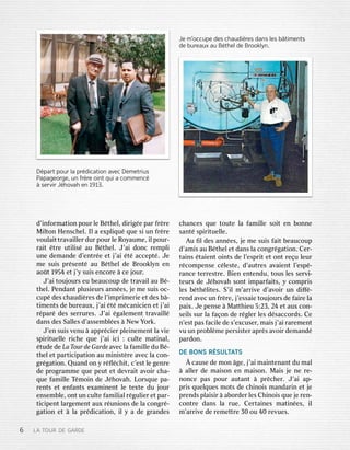 6L LAAT TOUROURD DEEG GAARRDDEEd
d’i’innffoorrmamatitioonnpour pourl leeB Béththeell,,d diirriiggéeepar parf frrèrreeMi
MilltotonnH Henscenschheell..Il Ila ae exxpplliiqquuéq queuesi siun unf frrèrreev
vouloulaaiittttrraavvaaiilllleerrdur durpour pourl leeR Rooyyaumaumee,,i illpour pour--r
raaiitt êttrreeu utitilliisséau auB Béththeell..J’ J’aaiid doonnccr remempplliiun
uneed demanemanddeed d’’enenttrréeee ettj j’’aaii éttéacce accepptté..J Jeem
meesui suissp prrésensenttéau auB Béththeelld deeB Brrooookkllyynnen ena
aooûtt1 1995454e ettj j’y’ysui suissen encocorree àce cej jourour..J’
J’aaiitouj toujouroursseu eube beaucoupaucoupd deet trraavvaaiillau auB Bé--th
theell..P Penendandanttp plusieurlusieurssann annéeses,,j jeem meesui suissoc- oc-cup
cupéd desesc chaudhaudiièrresesd deel l’i’immpprriimmeerrieiee ettd desesb bâ--ti
timmenentstsd deebur bureeauauxx,,j j’’aaii éttém méccananicieniciene ettj j’’aaiir
réparparéd desesse serrrurrureses..J’ J’aaii éggalalememenenttt trraavvaaiillllédans
dansd desesS Salalllesesd d’’assemassembblléeses àN NeewwY Yoorrkk..J’
J’enensui suissv venenuu àap appprréciecierrp plleieinnememenenttl laav vieies
sppiirriituetuelllleer ricichheeq queuej j’’aaiiici ici: :cul cultetema matitinalnal,,
étudtudeed deeLa LaTTooururd deeG Gararddeea avvececl laaf famamiilllleedu duB Bé--th
theelle ettpar particiticipapatitioonnau aum miinniissttèrreea avvececl laaco con-n-g
grréggaatitioonn..Q Quanuanddo onny yr réﬂﬂécchhiitt,,c’ c’esesttl leegenr genreed
deep prrogogrrammammeeq queuepeu peutte ettd deevvrraaiitta avvooiirrc cha-ha-q
queuef famamiilllleeT Témmooiinnd deeJ Jéhhoovvahah..L Loorrsqsqueuepa- pa-r
renentstse etten enffanantstse exxamamiinnenenttl leete texxtetedu duj jourourensem
ensembbllee,,o onnttun uncul cultetef famamiillialialr régulgulieierre ettpar par--tici
ticipenpenttl larargemgemenenttau auxxr réununiioonsnsd deel laaco congngrré--g
gaatitioonne ett àl laap prréddicicaatitioonn,,i illy ya ad deeg grrananddesesc
chanhancescesq queuetou toutetel laaf famamiilllleeso soiitten enbo bonnnnees
sananttés sppiirriituetuellllee..A
Auuﬁ ﬁlld desesann annéeses,,j jeem meesui suissf faaiittbe beaucoupaucoupd
d’’amamiissau auB Béththeelle ettdans dansl laaco congngrréggaatitioonn..C Ceerr--t
taaiinsns éttaaienientto oiinntstsd deel l’’esespprriitte etto onnttr reeçuul leureurr
récocommpensepensec céllesestete,,d d’’auauttrresesa avvaaienienttl l’’esesppé--r
ranancecete terrrresesttrree..Bien Bienen ententendudu,,tous tousl lesesse servrvii--teur
teurssd deeJ Jéhhoovvahahso sonntti immparparffaaiitsts,,y yco commpprriissl
lesesb béththélliitestes..S S’i’illm m’’ararrriivveed d’’aavvooiirrun und diﬀiﬀé--r
renendda avvececun unf frrèrree,,j j’’essessaaieietouj toujourourssd deef faaiirreel laapa
paiixx..J Jeepense pense àM Maattththieuieu5 5::23,23,2 244e ettau auxxco con-n-sei
seillsssur surl laaf faaçoonnd deer régglleerrl lesesd déssaccoaccorrdsds..C Ceen
n’’esesttpas pasf faciacilleed dees’ s’eexxcusecuserr,,ma maiissj j’’aaiir rararememenenttv
vuuun unp prroobbllèmmeepe perrsisissteterrap aprrèssa avvooiirrd demanemanddépar
parddoonn..DE
DEBONS BONSR RÉSULSULTTAATTSS
Àc causeaused deem moonn âgege,,j j’’aaiima maiinntenantenanttdu dumal mal
àal allleerrd deema maiisosonnen enma maiisosonn..M Maaiissj jeen neer re-e-n
noonncecepas paspour pourau auttanantt àp prrêcchheerr..J’ J’aaiiap ap--p
prriissq queuellqquesuesm mootstsd deec chhiinnooiissman mandardariinne ettj jeep
prrenendsdsp pllaaiisisirr àa aboborrddeerrl lesesC Chhiinnooiissq queuej jeer renen--co
connttrreedans dansl laarue rue..C Ceerrttaaiinnesesma matitinnéeses,,i illm
m’’ararrriivveed deer rememeettttrree30 30ou ou40 40r reevvuesues..D
Déppararttpo poururl laap prrédicdicaatiotionna avvececD DeemmeetrtriuiussP
Papapaaggeoeorrggee,,un unf frrèrreeoin ointtqui quia aco commmmeennccé
àse serrvirvirJ Jéhhoovvahahe enn1 1913.913.Je
Jem m’’occupeoccuped desesch chaauudidièrresesd dananssl lesesb bâtimtimeenntstsd
deeb burureaeauuxxa auuB Béththeelld deeBr Brooooklklyyn.n.
 