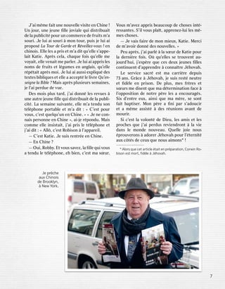J’aaiim mêmmeef faaiittun uneen nououvveelllleev viisisiteteen enC Chhiinnee! !Un
Unj jourour,,un uneej jeuneuneeﬁ ﬁlllleej joovvialialeeq quiuid diissttrriibuabuaiittd
deel laapu pubblliciicittépour pourun unco commmmeerrceced deef fruiruitstsm m’’aasour
sourii..J Jeelui luia aiisour sourii àm moonntour tour,,pui puissj jeelui luia aiip
prrooposposéLa LaT Tooururd deeG Gararddeee ettR Révveieillllez-ez-vvoouuss! !en enc
chhiinnooiiss..El Ellleel lesesa ap prriisse ettm m’’aad diittq quu’’eellllees’ s’apappepe--l
laaiittK Kaatietie..A Apprrèssce cellaa,,c chaqhaqueuef fooiissq quu’’eelllleem meev
vooyyaaiitt,,e elllleev venaenaiittm meepar parlleerr..J Jeelui luia aiiap appprriissl lesesn
noomsmsd deef fruiruitstse ettl légumgumesesen enang angllaaiiss,,q quu’’eelllleer
réppéttaaiittap aprrèssm mooii..J Jeelui luia aiiaussi aussie exxpplliiqquuéd deseste
texxtestesb biibblliiqquesuese ette elllleea aacce acceppttél leel liivvrreeQ Quu’’een-n-sei
seignegnel laaBib Bibllee? ?M Maaiissap aprrèssp plusieurlusieursssema semaiinneses,,j
jeel l’’aaiipe perrduedued deev vueue..Des
Desm mooiissp pluslust tarardd,,j j’’aaiid doonnnnél lesesr reevvuesues àun
uneeau auttrreej jeuneuneeﬁ ﬁlllleeq quiuid diissttrriibuabuaiittd deel laapu pubblli-i-ci
citté..L Laasema semaiinneesui suivvanantete,,e elllleem m’’aaten tenduduso sonnt
téllépphhoonneepo porrttaabblleee ettm m’’aad diitt: :« «C C’’esesttpour pourv
vousous,,c’ c’esesttq queuellqquu’un’unen enC Chhiinnee..» »« «J Jeen neeco con-n-na
naiisspe perrsosonnnneeen enC Chhiinnee», »,a aii--jjeer répoponndudu..M Maaiissco
commmmeee elllleei insinsissttaaiitt,,j j’’aaiip prriissl leet téllépphhoonneee ettj
j’’aaiid diitt: :« «A Allllô,,c’ c’esesttR Roobbiisosonn àl l’’apapparpareieill..—
—C C’’esesttK Kaatietie..J Jeesui suissr renenttrréeeen enC Chhiinnee..—
—En EnC Chhiinnee? ?—
—Oui Oui,,R Roobbbbyy..Et Etv vousouss saavvezez,,l laaﬁ ﬁlllleeq quiuiv vousousa
aten tendudul leet téllépphhoonnee,,e ehhb bienien,,c’ c’esesttma masœur sœur..V
Vousousm m’’aavvezezap appprriissbe beaucoupaucoupd deec chhosesosesi inntté--r
ressessanantestes..S S’i’illv vousousp pllaaîtt,,ap appprrenenez-ez-luiluil lesesm mê--m
mesesc chhosesoses..—
—J Jeev vaaiissf faaiirreed deem moonnm mieuieuxx,,K Kaatietie..M Meerrcicid
deem m’’aavvooiirrd doonnnnéd desesn nououvveelllleses..» »P
Peueuap aprrèss,,j j’’aaiipar parllé àl laasœur sœurd deeK Kaatietiepour pourl
laad deerrnniièrreef fooiiss..O Oùq quu’’eellllesesse set trrououvvenenttau- au-j
jourourdd’hui’hui,,j j’’esesppèrreeq queueces cesd deueuxxj jeuneunesesﬁ ﬁllllesesco
conntitinnuenuenttd d’’apappprrenendrdree àco connannaîttrreeJ Jéhhoovvahah..L
Leese servrviceices sacracrées esttma mac cararrriièrreed deepuipuiss7
733ans ans..Gr Grâcece àJ Jéhhoovvahah,,j jeesui suissr resesttén neueuttrreee
ettﬁd ﬁdèlleeen enp prriisosonn..De Dep pluslus,,m mesesf frrèrresese ettsœur
sœurssm meed diisensenttq queuema mad déteterrmmiinanatitioonnf faceace àl
l’’ooppposiposititioonnd deen noottrreep pèrreel lesesa aen encourcouraaggéss..Si
Sixxd d’’enenttrreeeu euxx,,a aiinsinsiq queuema mam mèrree,,se seso sonnttf
faaiittbap baptitiseserr..M Moonnp pèrreea aﬁ ﬁnniipar pars’ s’adadoucioucirre
etta am mêmmeeassi assisstté àd desesr réununiioonsnsa avvananttd deem
mourouriirr..Si
Sic’ c’esesttl laav voolloonnttéd deeDieu Dieu,,l lesesam amiisse ettl lesesp
prrocochhesesq queuej j’’aaiipe perrdusdusr reevvieniendrdroonntt àl laav vieiedans
dansl leem moonnddeen nououvveeauau..Q Queuelllleej jooieien nousous
épprrououvveerroonsns àad adoorreerrJ Jéhhoovvahahpour pourl l’’éteterrnniittéau
auxxc côttéssd deeceu ceuxxq queuen nousousa aiimmoonsns1! !
1A Alloorrssqu queece cettar articlticlee étaittaite ennp prréppararaatiotion,n,C CoorrwinwinR Roo--biso
bisonnes esttm moorrtt,,ﬁd ﬁdèllee àJ Jéhhoovvah.ah.Je
Jep prrêchcheea
auuxxChin Chinoisoisd
deeBr Brooooklklyyn,n,
àNe NewwY Yoorrkk..7
7
 