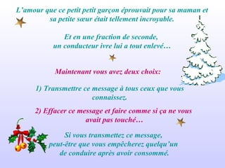 L’amour que ce petit petit garçon éprouvait pour sa maman et sa petite sœur était tellement incroyable. Et en une fraction de seconde,  un conducteur ivre lui a tout enlevé… Maintenant vous avez deux choix:  2) Effacer ce message et faire comme si ça ne vous  avait pas touché… 1) Transmettre ce message à tous ceux que vous connaissez. Si vous transmettez ce message,  peut-être que vous empêcherez quelqu’un  de conduire après avoir consommé. 