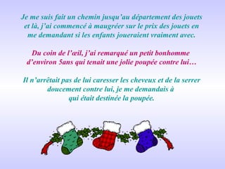 Je me suis fait un chemin jusqu’au département des jouets et là, j’ai commencé à maugréer sur le prix des jouets en me demandant si les enfants joueraient vraiment avec. Du coin de l’œil, j’ai remarqué un petit bonhomme  d’environ 5ans qui tenait une jolie poupée contre lui… Il n’arrêtait pas de lui caresser les cheveux et de la serrer doucement contre lui, je me demandais à  qui était destinée la poupée. 