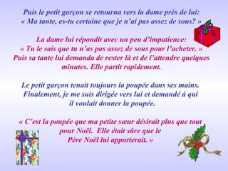 Puis le petit garçon se retourna vers la dame près de lui: « Ma tante, es-tu certaine que je n’ai pas assez de sous? » La dame lui répondit avec un peu d’impatience: « Tu le sais que tu n’as pas assez de sous pour l’acheter. » Puis sa tante lui demanda de rester là et de l’attendre quelques minutes. Elle partit rapidement. Le petit garçon tenait toujours la poupée dans ses mains.  Finalement, je me suis dirigée vers lui et demandé à qui  il voulait donner la poupée. « C’est la poupée que ma petite sœur désirait plus que tout  pour Noël.  Elle était sûre que le  Père Noël lui apporterait. »  