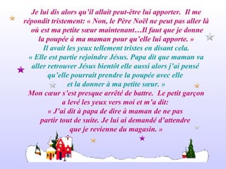 Je lui dis alors qu’il allait peut-être lui apporter.  Il me répondit tristement: « Non, le Père Noël ne peut pas aller là où est ma petite sœur maintenant…Il faut que je donne la poupée à ma maman pour qu’elle lui apporte. » Il avait les yeux tellement tristes en disant cela. « Elle est partie rejoindre Jésus. Papa dit que maman va aller retrouver Jésus bientôt elle aussi alors j’ai pensé  qu’elle pourrait prendre la poupée avec elle  et la donner à ma petite sœur. » Mon cœur s’est presque arrêté de battre.  Le petit garçon a levé les yeux vers moi et m’a dit:  « J’ai dit à papa de dire à maman de ne pas  partir tout de suite. Je lui ai demandé d’attendre  que je revienne du magasin. » 