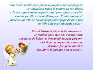 Puis il m’a montré une photo de lui prise dans le magasin sur laquelle il tenait la poupée en me disant: « Je veux que maman apporte aussi cette photo avec elle,  comme ça, elle ne m’oubliera pas.  J’aime maman et  j’aimerais qu’elle ne me quitte pas mais papa dit qu’il faut qu’elle aille avec ma petite sœur. »  Puis il baissa la tête et resta silencieux.  Je fouillai dans mon sac à main, sortis une liasse de billets  et demandai au petit garçon:  « Et si on recomptait tes sous une  dernière fois pour être sûr? Ok, dit-il, il faut que j’en ai assez »  