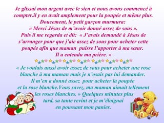 Je glissai mon argent avec le sien et nous avons commencé à compter.il y en avait amplement pour la poupée et même plus. Doucement, le petit garçon murmura:  « Merci Jésus de m’avoir donné assez de sous ». Puis il me regarda et dit:  « J’avais demandé à Jésus de s’arranger pour que j’aie assez de sous pour acheter cette poupée afin que maman  puisse l’apporter à ma sœur.  Il a entendu ma prière . » « Je voulais aussi avoir assez de sous pour acheter une rose blanche à ma maman mais je n’osais pas lui demander.  Il m’en a donné assez  pour acheter la poupée  et la rose blanche.Vous savez, ma maman aimait tellement les roses blanches. » Quelques minutes plus tard, sa tante revint et je m’éloignai  en poussant mon panier. 
