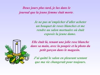 Deux jours plus tard, je lus dans le journal que la jeune femme était morte . Je ne pus m’empêcher d’aller acheter un bouquet de roses blanches et me rendre au salon mortuaire où était exposée la jeune dame.  Elle était là, tenant une jolie rose blanche dans sa main, avec la poupée et la photo du petit garçon dans le magasin.  J’ai quitté le salon en pleurant sentant que ma vie changerait pour toujours. 