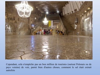 Cependant, cela n'empêche pas un bon million de touristes (surtout Polonais ou de
pays voisins) de voir, parmi bien d'autres choses, comment le sel était extrait
autrefois
 