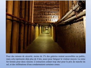 Pour des raisons de sécurité, moins de 1% des galeries restent accessibles au public,
mais cela représente déjà plus de 4 km, assez pour fatiguer le visiteur moyen. La mine
fut fermée pour deux raisons: L'extraction coûtait trop cher pour le prix de marché du
sel, et des infiltrations d'eau condamnaient certaines zones.
 