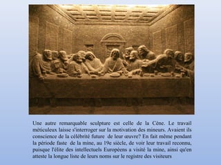 Une autre remarquable sculpture est celle de la Cène. Le travail
méticuleux laisse s'interroger sur la motivation des mineurs. Avaient ils
conscience de la célébrité future de leur œuvre? En fait même pendant
la période faste de la mine, au 19e siècle, de voir leur travail reconnu,
puisque l'élite des intellectuels Européens a visité la mine, ainsi qu'en
atteste la longue liste de leurs noms sur le registre des visiteurs
 