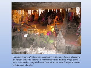 Certaines œuvres n'ont aucune connotation religieuse. On peut attribuer à
un certain sens de l'humour la représentation de Blanche Neige et des 7
nains, ces derniers, englués les uns dans les autres, sont l'image du mineur
en lutte contre le sel...
 
