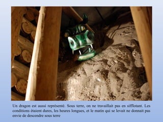 Un dragon est aussi représenté. Sous terre, on ne travaillait pas en sifflotant. Les
conditions étaient dures, les heures longues, et le matin qui se levait ne donnait pas
envie de descendre sous terre
 