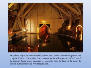 En point d'orgue, on trouve un lac, éclairé aussi bien à l'électricité qu'avec des
bougies. Une représentation des réunions secrètes des premiers Chrétiens ?
Le mineur devait aussi savourer le contraste entre le bruit et la sueur du
travail, et le calme d'une brève méditation ...
 