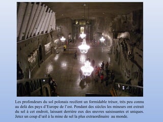 Les profondeurs du sol polonais recèlent un formidable trésor, très peu connu
au delà des pays d’Europe de l’est. Pendant des siècles les mineurs ont extrait
du sel à cet endroit, laissant derrière eux des œuvres saisissantes et uniques.
Jetez un coup d’œil à la mine de sel la plus extraordinaire au monde.
 