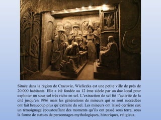 Située dans la région de Cracovie, Wieliczka est une petite ville de près de
20.000 habitants. Elle a été fondée au 12 ème siècle par un duc local pour
exploiter un sous sol très riche en sel. L’extraction de sel fut l’activité de la
cité jusqu’en 1996 mais les générations de mineurs qui se sont succédées
ont fait beaucoup plus qu’extraire du sel. Les mineurs ont laissé derrière eux
un témoignage époustouflant des moments qu’ils ont passé sous terre, sous
la forme de statues de personnages mythologiques, historiques, religieux.
 