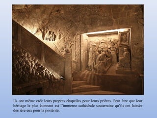 Ils ont même créé leurs propres chapelles pour leurs prières. Peut être que leur
héritage le plus étonnant est l’immense cathédrale souterraine qu’ils ont laissée
derrière eux pour la postérité.
 