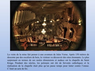 La visite de la mine fait penser à une aventure de Jules Verne. Après 150 mètres de
descente par des escaliers de bois, le visiteur va découvrir des sites étonnants. Le plus
surprenant en termes de ses seules dimensions et audace est la chapelle de Saint
Kinga. Pendant des siècles, les polonais ont été de fervents catholiques et la
réalisation de la chapelle était plus qu’un passe temps pour lutter contre l’ennui.
C’était un acte de foi.
 