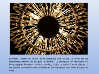Etonnant ! même les lustres de la cathédrale sont en sel. Ils n’ont pas été
simplement extraits du sol puis assemblés. Le processus de réalisation est
beaucoup plus laborieux. Après extraction, le bloc de sel est d’abord dissous. Il
est ensuite reconstitué après élimination des impuretés pour avoir l’aspect du
verre.
 