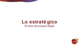 Lo estraté gico 
El inicio del proyecto digital 
 