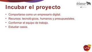 Incubar el proyecto 
• Comportarse como un empresario digital. 
• Recursos: tecnoló gicos, humanos y presupuestales. 
• Conformar el equipo de trabajo. 
• Estudiar casos. 
 