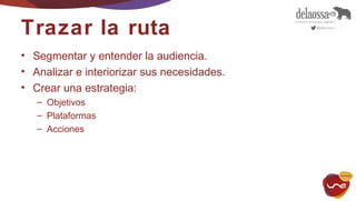 Trazar la ruta 
• Segmentar y entender la audiencia. 
• Analizar e interiorizar sus necesidades. 
• Crear una estrategia: 
– Objetivos 
– Plataformas 
– Acciones 
 