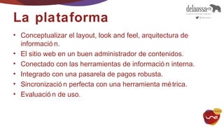 La plataforma 
• Conceptualizar el layout, look and feel, arquitectura de 
informació n. 
• El sitio web en un buen administrador de contenidos. 
• Conectado con las herramientas de informació n interna. 
• Integrado con una pasarela de pagos robusta. 
• Sincronizació n perfecta con una herramienta métrica. 
• Evaluació n de uso. 
 