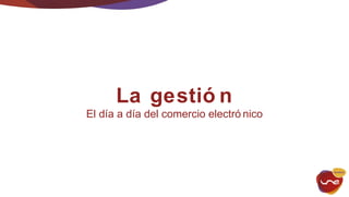 La gestió n 
El día a día del comercio electró nico 
 