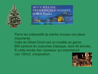 Parmi les préparatifs la crèche occupe une place
importante.
Celle de Gibert Orsini est un modèle du genre:
800 santons en costumes d’époque, dont 40 animés,
Et cette année des ruisseaux qui arpenteront
Les 130m2. d’exposition.
 