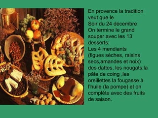 En provence la tradition
veut que le
Soir du 24 décembre
On termine le grand
souper avec les 13
desserts:
Les 4 mendiants
(figues sèches, raisins
secs,amandes et noix)
des dattes, les nougats,la
pâte de coing ,les
oreillettes la fougasse à
l’huile (la pompe) et on
complète avec des fruits
de saison.
 