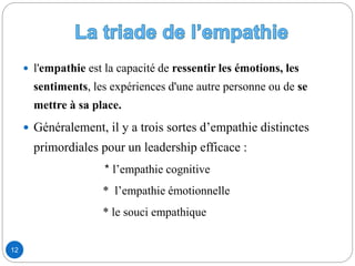  l'empathie est la capacité de ressentir les émotions, les
sentiments, les expériences d'une autre personne ou de se
mettre à sa place.
 Généralement, il y a trois sortes d’empathie distinctes
primordiales pour un leadership efficace :
* l’empathie cognitive
* l’empathie émotionnelle
* le souci empathique
12
 