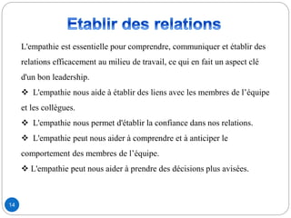 L'empathie est essentielle pour comprendre, communiquer et établir des
relations efficacement au milieu de travail, ce qui en fait un aspect clé
d'un bon leadership.
 L'empathie nous aide à établir des liens avec les membres de l’équipe
et les collègues.
 L'empathie nous permet d'établir la confiance dans nos relations.
 L'empathie peut nous aider à comprendre et à anticiper le
comportement des membres de l’équipe.
 L'empathie peut nous aider à prendre des décisions plus avisées.
14
 