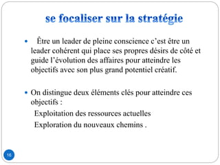 16
 Être un leader de pleine conscience c’est être un
leader cohérent qui place ses propres désirs de côté et
guide l’évolution des affaires pour atteindre les
objectifs avec son plus grand potentiel créatif.
 On distingue deux éléments clés pour atteindre ces
objectifs :
Exploitation des ressources actuelles
Exploration du nouveaux chemins .
 