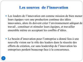 17
 Les leaders de l’innovation ont comme mission de bien mener
leurs équipes vers une production continue des idées
innovantes, alors ils doivent créer l’environnement adéquat de
travail , constituer et stimuler leurs équipes, et travailler
ensemble même en acceptant les conflits d’idées.
 Le besoin d’innovation pour l’entreprise a donné lieu à une
nouvelle vision sur le rôle des leaders dans la réussite des
efforts de création, car sans leadership de l’innovation les
entreprises perdent beaucoup face à la concurrence.
 