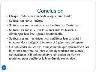 Conclusion
 Chaque leader a besoin de développer une triade:
 Se focaliser sur soi-même,
 Se focaliser sur les autres et se focaliser sur l’extérieur.
 Se focaliser sur soi et sur les autres aide les leaders à
développer leur intelligence émotionnelle.
 Se focaliser sur l’extérieur peut améliorer leur capacité à
imaginer des stratégies, à innover et à gérer une entreprise.
 Un bon leader sait ce qu'il veut, communique efficacement ses
intentions, transmet sa force et son dynamisme aux autres. Il
sait également s'il doit poursuivre son action ou bien se
réorienter pour améliorer le bien-être de son équipe.
19
 