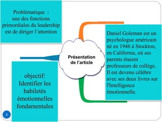 3
Présentation
de l’article
Daniel Goleman est un
psychologue américain
né en 1946 à Stockton,
en Californie, où ses
parents étaient
professeurs de collège.
Il est devenu célèbre
avec ses deux livres sur
l'Intelligence
émotionnelle.
Problématique :
une des fonctions
primordiales du leadership
est de diriger l’attention
objectif:
Identifier les
habiletés
émotionnelles
fondamentales
 