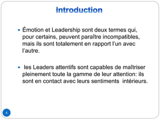  Émotion et Leadership sont deux termes qui,
pour certains, peuvent paraître incompatibles,
mais ils sont totalement en rapport l’un avec
l’autre.
 les Leaders attentifs sont capables de maîtriser
pleinement toute la gamme de leur attention: ils
sont en contact avec leurs sentiments intérieurs.
4
 