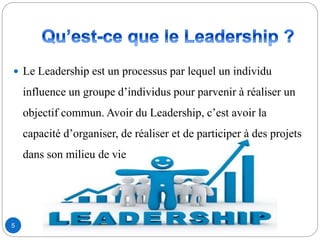 5
 Le Leadership est un processus par lequel un individu
influence un groupe d’individus pour parvenir à réaliser un
objectif commun. Avoir du Leadership, c’est avoir la
capacité d’organiser, de réaliser et de participer à des projets
dans son milieu de vie
 